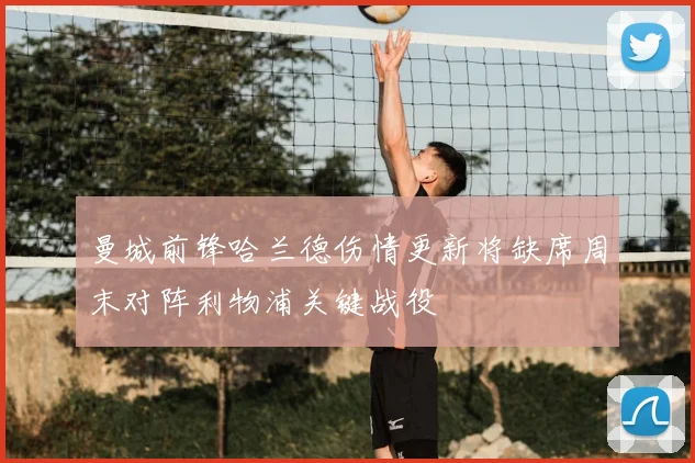 曼城前锋哈兰德伤情更新将缺席周末对阵利物浦关键战役