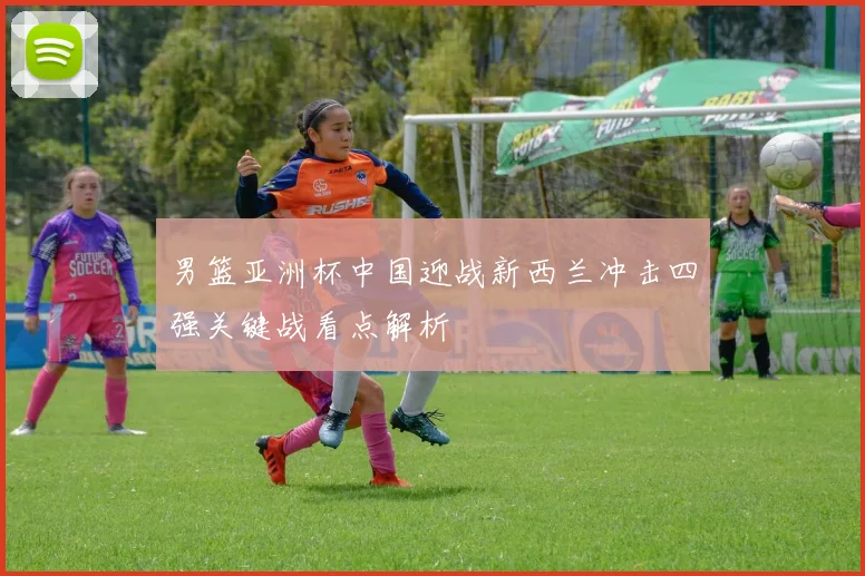 男篮亚洲杯中国迎战新西兰冲击四强关键战看点解析