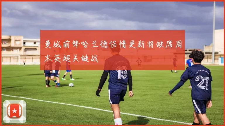 曼城前锋哈兰德伤情更新将缺席周末英超关键战