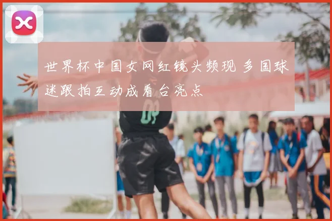 世界杯中国女网红镜头频现 多国球迷跟拍互动成看台亮点