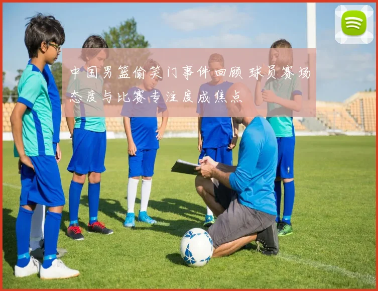 中国男篮偷笑门事件回顾 球员赛场态度与比赛专注度成焦点