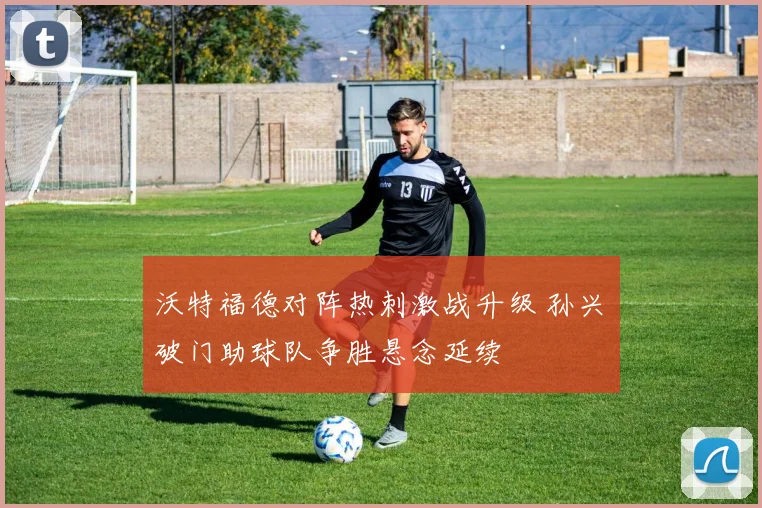 沃特福德对阵热刺激战升级 孙兴慜破门助球队争胜悬念延续