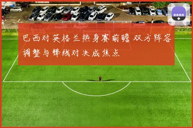 巴西对英格兰热身赛前瞻 双方阵容调整与锋线对决成焦点