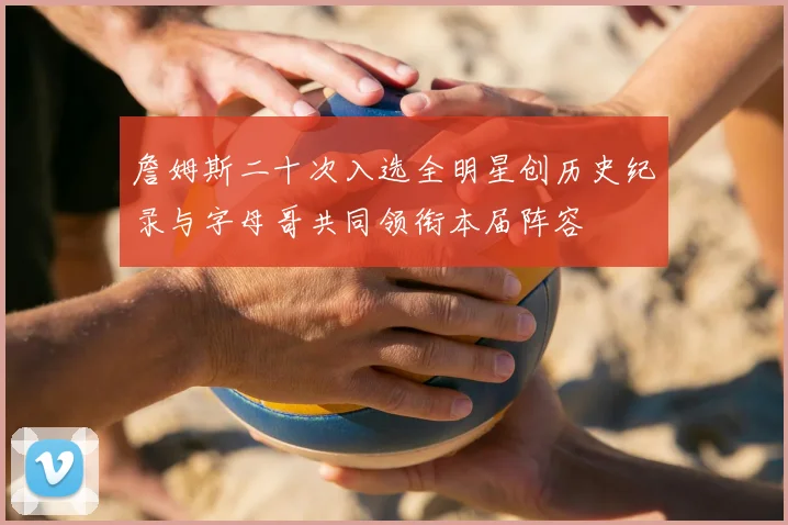 詹姆斯二十次入选全明星创历史纪录与字母哥共同领衔本届阵容