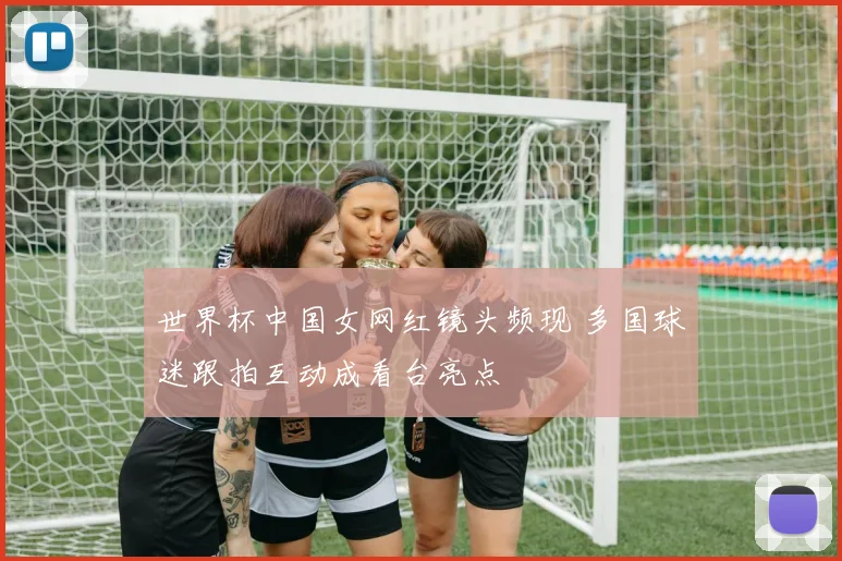 世界杯中国女网红镜头频现 多国球迷跟拍互动成看台亮点