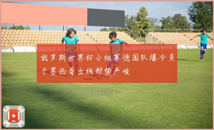 俄罗斯世界杯小组赛德国队爆冷负于墨西哥出线形势严峻