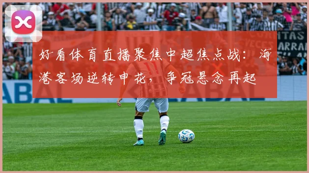 好看体育直播聚焦中超焦点战：海港客场逆转申花，争冠悬念再起
