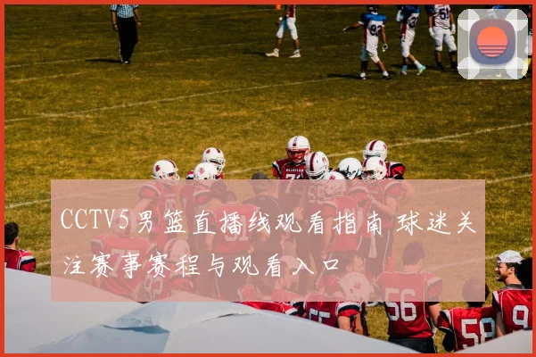 CCTV5男篮直播线观看指南 球迷关注赛事赛程与观看入口