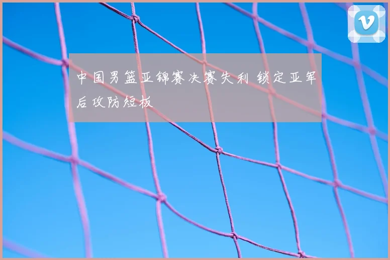 中国男篮亚锦赛决赛失利 锁定亚军后攻防短板