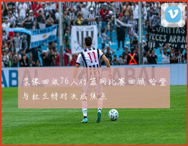 录像回放76人对篮网比赛回顾 哈登与杜兰特对决成焦点