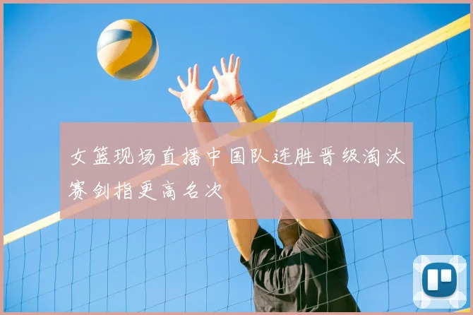 女篮现场直播中国队连胜晋级淘汰赛剑指更高名次