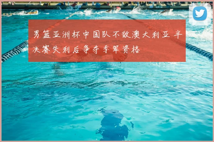 男篮亚洲杯中国队不敌澳大利亚 半决赛失利后争夺季军资格