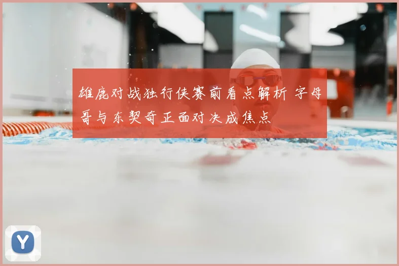 雄鹿对战独行侠赛前看点解析 字母哥与东契奇正面对决成焦点