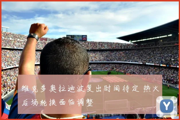 维克多奥拉迪波复出时间待定 热火后场轮换面临调整