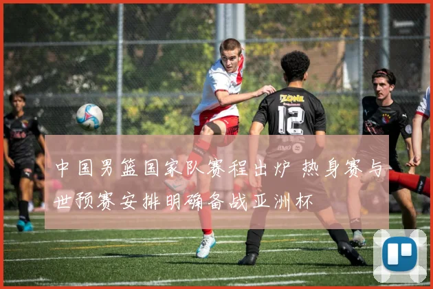 中国男篮国家队赛程出炉 热身赛与世预赛安排明确备战亚洲杯