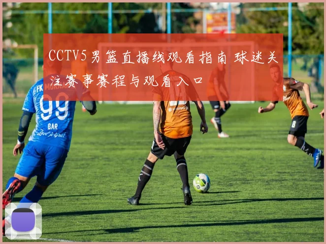 CCTV5男篮直播线观看指南 球迷关注赛事赛程与观看入口