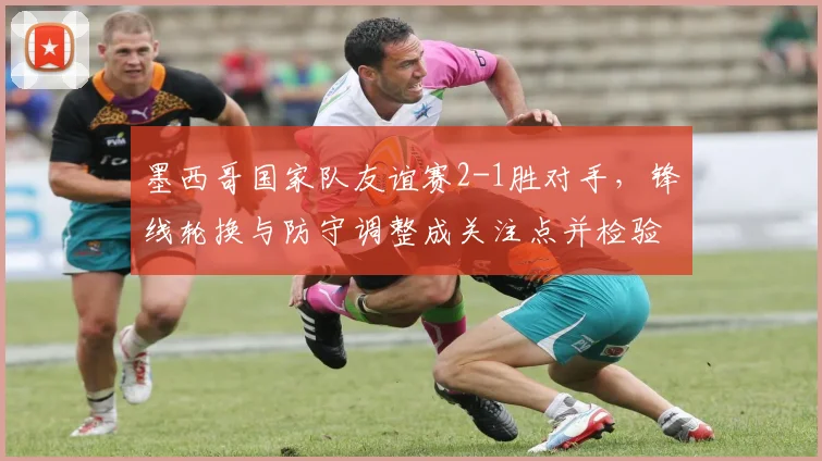 墨西哥国家队友谊赛2-1胜对手,锋线轮换与防守调整成关注点并检验替补实力