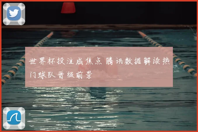 世界杯投注成焦点 腾讯数据解读热门球队晋级前景
