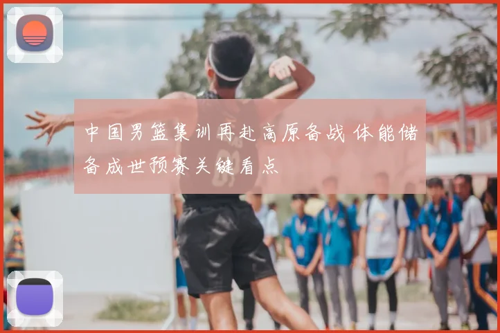 中国男篮集训再赴高原备战 体能储备成世预赛关键看点