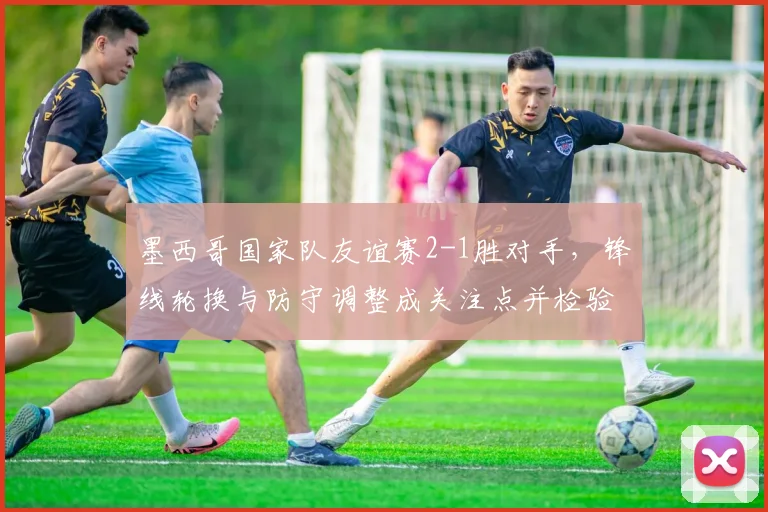 墨西哥国家队友谊赛2-1胜对手，锋线轮换与防守调整成关注点并检验替补实力