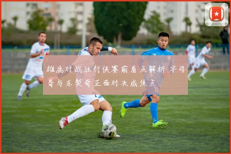 雄鹿对战独行侠赛前看点解析 字母哥与东契奇正面对决成焦点