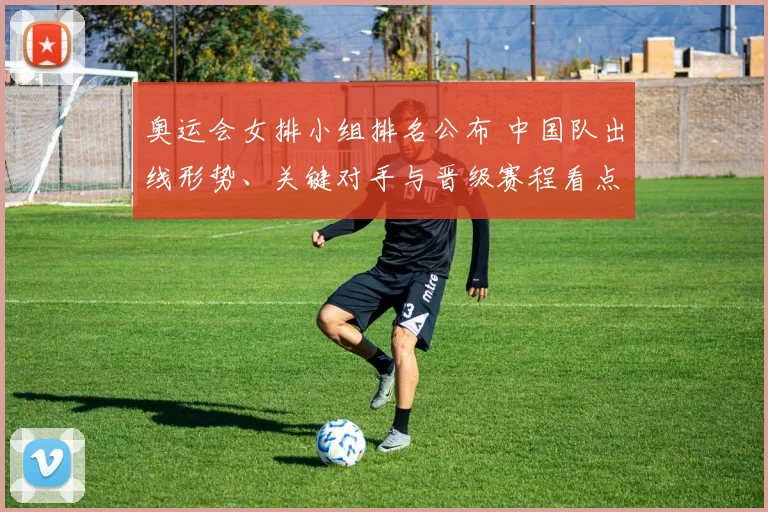 奥运会女排小组排名公布 中国队出线形势、关键对手与晋级赛程看点