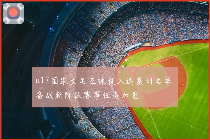 u17国家女足王咪佳入选集训名单 备战新阶段赛事任务加重