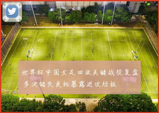 世界杯中国女足回放关键战役复盘 多次错失良机暴露进攻短板