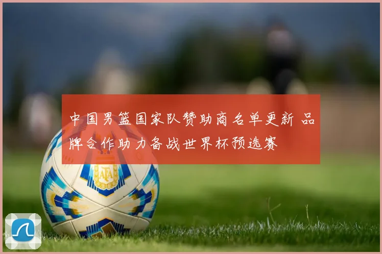 中国男篮国家队赞助商名单更新 品牌合作助力备战世界杯预选赛