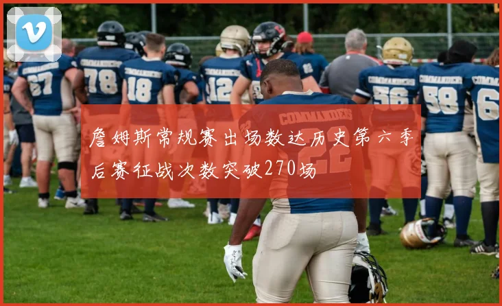 詹姆斯常规赛出场数达历史第六季后赛征战次数突破270场