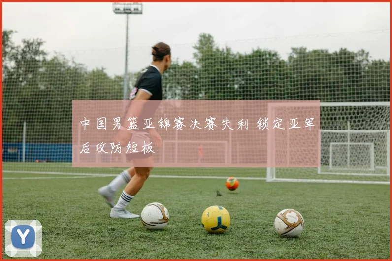 中国男篮亚锦赛决赛失利 锁定亚军后攻防短板