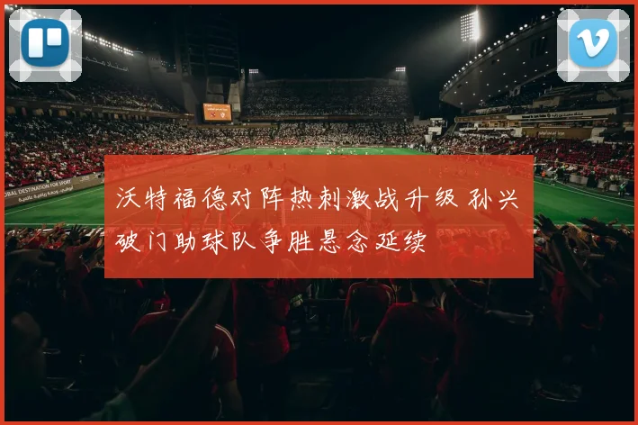 沃特福德对阵热刺激战升级 孙兴慜破门助球队争胜悬念延续