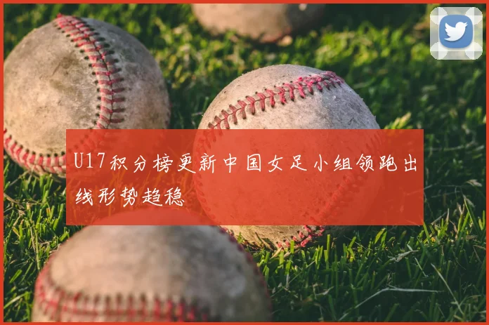 U17积分榜更新中国女足小组领跑出线形势趋稳