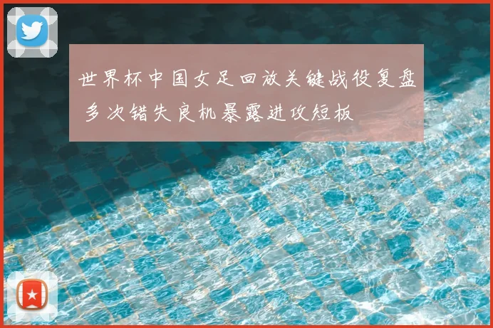 世界杯中国女足回放关键战役复盘 多次错失良机暴露进攻短板