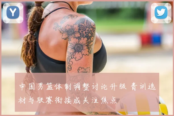 中国男篮体制调整讨论升级 青训选材与联赛衔接成关注焦点