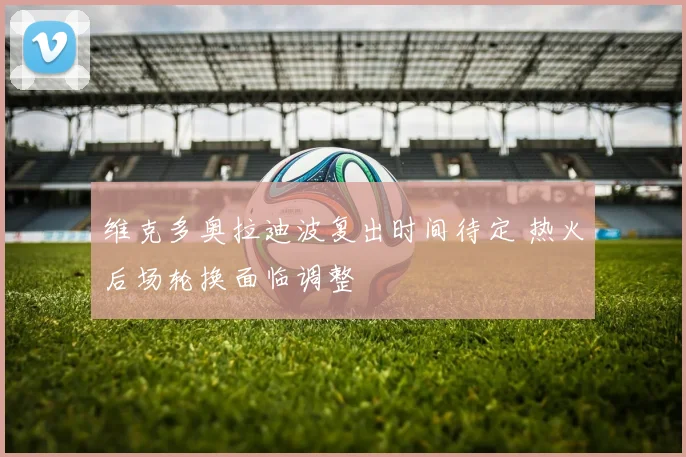 维克多奥拉迪波复出时间待定 热火后场轮换面临调整