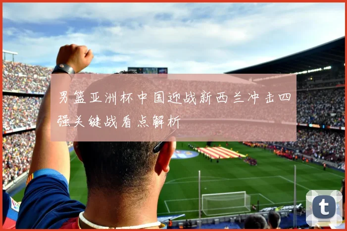 男篮亚洲杯中国迎战新西兰冲击四强关键战看点解析