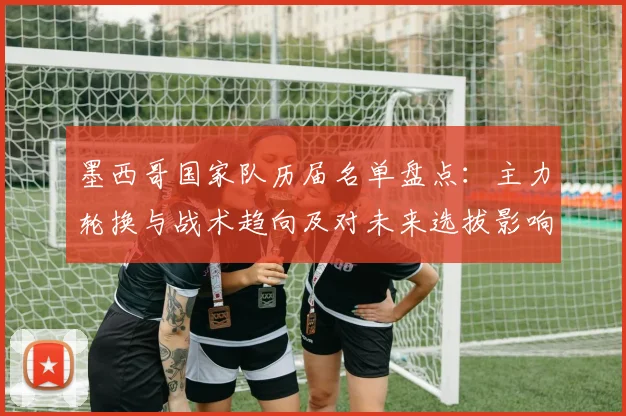 墨西哥国家队历届名单盘点:主力轮换与战术趋向及对未来选拔影响