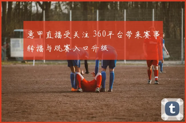 意甲直播受关注 360平台带来赛事转播与观赛入口升级