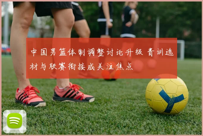 中国男篮体制调整讨论升级 青训选材与联赛衔接成关注焦点