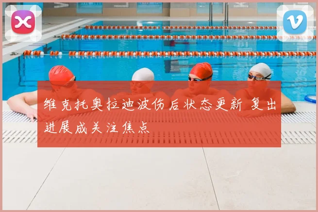 维克托奥拉迪波伤后状态更新 复出进展成关注焦点