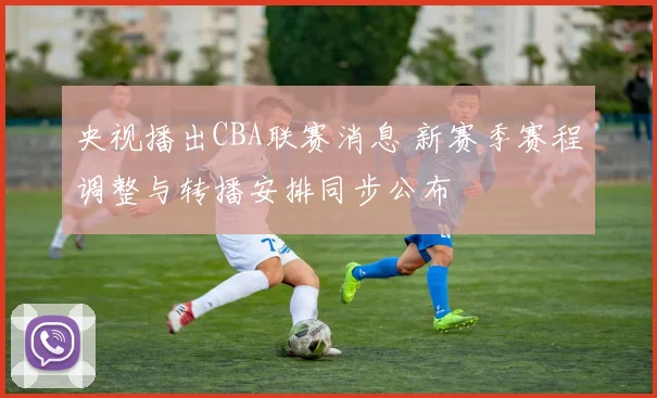 央视播出CBA联赛消息 新赛季赛程调整与转播安排同步公布