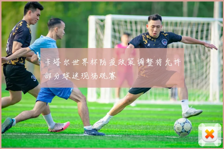 卡塔尔世界杯防疫政策调整将允许部分球迷现场观赛