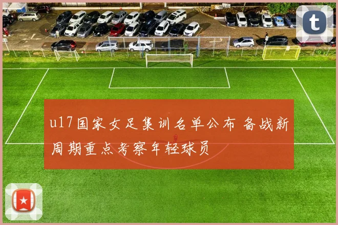 u17国家女足集训名单公布 备战新周期重点考察年轻球员