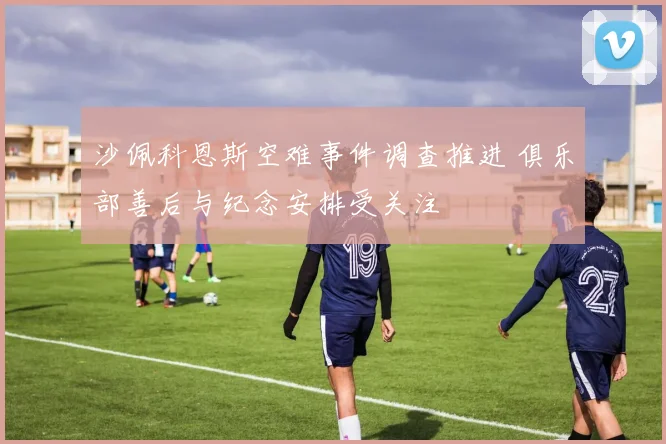 沙佩科恩斯空难事件调查推进 俱乐部善后与纪念安排受关注