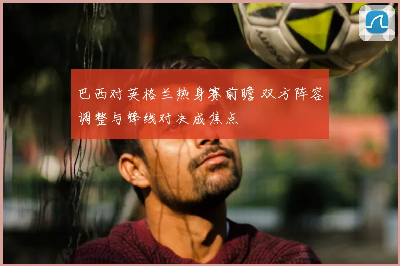 巴西对英格兰热身赛前瞻 双方阵容调整与锋线对决成焦点