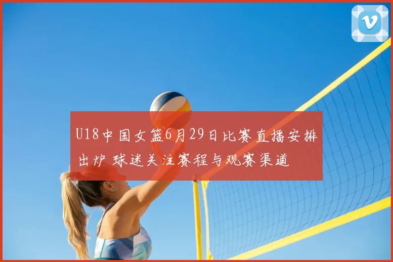 U18中国女篮6月29日比赛直播安排出炉 球迷关注赛程与观赛渠道