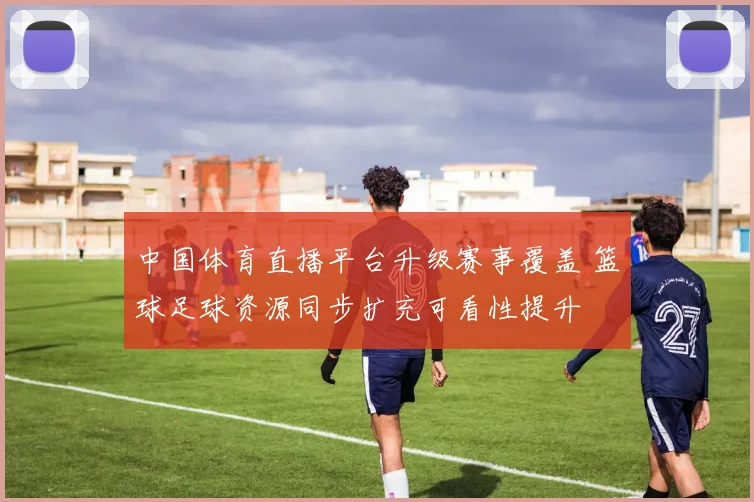 中国体育直播平台升级赛事覆盖 篮球足球资源同步扩充可看性提升