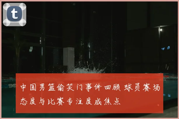 中国男篮偷笑门事件回顾 球员赛场态度与比赛专注度成焦点
