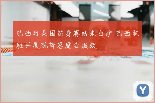 巴西对美国热身赛结果出炉 巴西取胜并展现阵容磨合成效